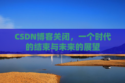 CSDN博客关闭，一个时代的结束与未来的展望